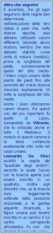 Casella di testo: Altro che segreto!
 accertato, che gli egizi seguirono delle regole ben determinate nell’esecuzione delle loro statue e pare che, nelle diverse epoche, essi abbiano utilizzato canoni differenti. Secondo alcuni studiosi, sembra che essi abbiano stabilito come unit di misura (modulo), prima la lunghezza del piede, successivamente quella del dito medio. L’intero corpo umano dalla pianta dei piedi fino alla sommit del cranio doveva misurare esattamente 19 volte la lunghezza del dito medio.
Anche i Greci utilizzarono canoni diversi; fra questi uno dei pi importanti fu quello di Lipsio, tramandato da Vitruvio, che fu utilizzato anche in tutto il Medioevo. Il modulo di questo canone  la testa contenuta esattamente otto volte nel corpo umano.
Leonardo Da Vinci accett la regola del "quadrato degli antichi", secondo la quale l’uomo con le braccia aperte pu essere inscritto in un quadrato; inoltre egli dimostr che, se le braccia sono leggermente sollevate dalla posizione orizzontale e le gambe alquanto divaricate, la figura umana pu essere inscritta in un cerchio il cui centro corrisponde all’ombelico. Fu cos  che disegn l’uomo vitruviano.
